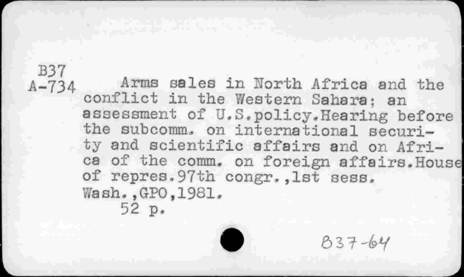 ﻿B37
A-734 Arms sales m North Africa and the conflict in the Western Sahara; an assessment of U.S.policy.Hearing before the subcomm, on international security and scientific affairs and on Africa of the comm, on foreign affairs.Hous of repres.97th congr.,1st sess. Wash.,GPO,1981.
52 p.
637-6Y